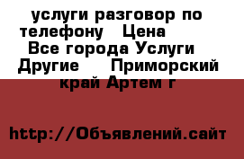 услуги разговор по телефону › Цена ­ 800 - Все города Услуги » Другие   . Приморский край,Артем г.